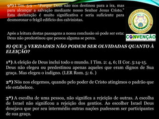 8) QUE 3 VERDADES NÃO PODEM SER OLVIDADAS QUANTO À
ELEIÇÃO?
1ª) A eleição de Deus inclui todo o mundo. I Tim. 2: 4, 6; II Cor. 5:14-15.
Deus  não  elegeu  ou  predestinou  apenas  aqueles  que  eram  dignos  de  Sua 
graça. Mas elegeu o indigno. (LER Rom. 5: 6. )
2ª) Nós nos elegemos, quando pelo poder de Cristo atingimos o padrão que 
ele estabelece.
3ª) A escolha de uma pessoa, não significa a rejeição de outras. A escolha 
de  Israel  não  significou  a  rejeição  dos  gentios.  Ao  escolher  Israel  Deus 
desejava que por seu intermédio outras nações pudessem ser participantes 
de sua graça.
9ª) I Tes. 5:9  – “Porque Deus não nos destinou para a ira, mas 
para  alcançar  a  salvação  mediante  nosso  Senhor  Jesus  Cristo.” 
Esta  declaração  é  muito  significativa  e  seria  suficiente  para 
desmoronar o frágil edifício dos calvinistas.
Após a leitura destas passagens a nossa conclusão só pode ser esta: 
Deus não predestinou que pessoa alguma se perca.
 