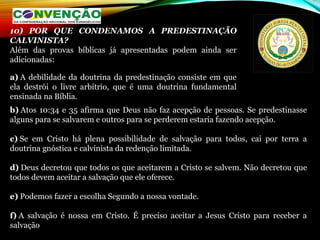 b) Atos 10:34 e 35 afirma que Deus não faz acepção de pessoas. Se predestinasse 
alguns para se salvarem e outros para se perderem estaria fazendo acepção.
c) Se  em  Cristo  há  plena  possibilidade  de  salvação  para  todos,  cai  por  terra  a 
doutrina gnóstica e calvinista da redenção limitada.
d) Deus decretou que todos os que aceitarem a Cristo se salvem. Não decretou que 
todos devem aceitar a salvação que ele oferece.
e) Podemos fazer a escolha Segundo a nossa vontade.
f) A  salvação  é  nossa  em  Cristo.  É  preciso  aceitar  a  Jesus  Cristo  para  receber  a 
salvação
10) POR QUE CONDENAMOS A PREDESTINAÇÃO
CALVINISTA?
Além  das  provas  bíblicas  já  apresentadas  podem  ainda  ser 
adicionadas:
a) A debilidade da doutrina da predestinação consiste em que 
ela  destrói  o  livre  arbítrio,  que  é  uma  doutrina  fundamental 
ensinada na Bíblia.
 