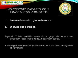 NO CONCEITO CALVINISTA DEUS
ESTABELECEU DOIS DECRETOS:
a. Um selecionando o grupo de salvos.
b. O grupo dos perdidos.
Segundo Calvino, existiria no mundo um grupo de pessoas que
poderiam fazer tudo errado, mas seriam salvas.
E outro grupo as pessoas poderiam fazer tudo certo, mas jamais
se salvariam.
 
