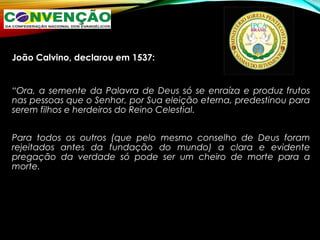 João Calvino, declarou em 1537:
“Ora, a semente da Palavra de Deus só se enraíza e produz frutos
nas pessoas que o Senhor, por Sua eleição eterna, predestinou para
serem filhos e herdeiros do Reino Celestial.
Para todos os outros (que pelo mesmo conselho de Deus foram
rejeitados antes da fundação do mundo) a clara e evidente
pregação da verdade só pode ser um cheiro de morte para a
morte.
 