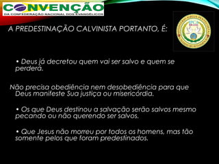 A PREDESTINAÇÃO CALVINISTA PORTANTO, É:
• Deus já decretou quem vai ser salvo e quem se
perderá.
Não precisa obediência nem desobediência para que
Deus manifeste Sua justiça ou misericórdia.
• Os que Deus destinou a salvação serão salvos mesmo
pecando ou não querendo ser salvos.
• Que Jesus não morreu por todos os homens, mas tão
somente pelos que foram predestinados.
 
