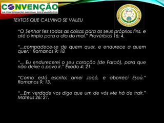 TEXTOS QUE CALVINO SE VALEU
“O Senhor fez todas as coisas para os seus próprios fins, e
até o ímpio para o dia do mal.” Provérbios 16: 4.
“...compadece-se de quem quer, e endurece a quem
quer.” Romanos 9: 18
“... Eu endurecerei o seu coração (de Faraó), para que
não deixe o povo ir.” Êxodo 4: 21.
“Como está escrito; amei Jacó, e aborreci Esaú.”
Romanos 9: 13.
“...Em verdade vos digo que um de vós Me há de trair.”
Mateus 26: 21.
 