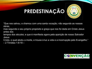 PREDESTINAÇÃO
“Que nos salvou, e chamou com uma santa vocação; não segundo as nossas
obras,
mas segundo o seu próprio propósito e graça que nos foi dada em Cristo Jesus
antes dos
tempos dos séculos; e que é manifesta agora pela aparição de nosso Salvador
Jesus
Cristo, o qual aboliu a morte, e trouxe à luz a vida e a incorrupção pelo Evangelho.”
– 2 Timóteo 1:9-10 –
 