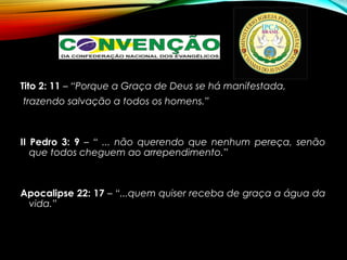 Tito 2: 11 – “Porque a Graça de Deus se há manifestada,
trazendo salvação a todos os homens.”
II Pedro 3: 9 – “ ... não querendo que nenhum pereça, senão
que todos cheguem ao arrependimento.”
Apocalipse 22: 17 – “...quem quiser receba de graça a água da
vida.”
 