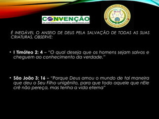 É INEGÁVEL O ANSEIO DE DEUS PELA SALVAÇÃO DE TODAS AS SUAS
CRIATURAS, OBSERVE:
• I Timóteo 2: 4 – “O qual deseja que os homens sejam salvos e
cheguem ao conhecimento da verdade.”
• São João 3: 16 – “Porque Deus amou o mundo de tal maneira
que deu o Seu Filho unigênito, para que todo aquele que nEle
crê não pereça, mas tenha a vida eterna”
 