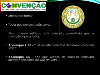 • Morreu por todos!
• Todos que crerem, serão salvos.
Jesus mesmo ratificou este princípio, garantindo que a
salvação é para todos:
• Apocalipse 2: 10 – “...sê fiel até a morte e dar-te-ei a coroa da
vida.”
• Apocalipse 3:5 – “Ao que vencer, de maneira nenhuma
riscarei o seu nome do livro da Vida...”
 