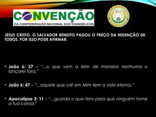 JESUS CRISTO, O SALVADOR BENDITO PAGOU O PREÇO DA REDENÇÃO DE
TODOS. POR ISSO PODE AFIRMAR:
• João 6: 37 – “...o que vem a Mim de maneira nenhuma o
lançarei fora.”
• João 6: 47 – “...aquele que crê em Mim tem a vida eterna.”
• Apocalipse 3: 11 – “...guarda o que tens para que ninguém tome
a tua coroa.”
 