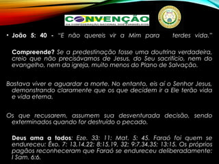 • João 5: 40 - “E não quereis vir a Mim para terdes vida.”
Compreende? Se a predestinação fosse uma doutrina verdadeira,
creio que não precisávamos de Jesus, do Seu sacrifício, nem do
evangelho, nem da igreja, muito menos do Plano de Salvação.
Bastava viver e aguardar a morte. No entanto, eis aí o Senhor Jesus,
demonstrando claramente que os que decidem ir a Ele terão vida
e vida eterna.
Os que recusarem, assumem sua desventurada decisão, sendo
exterminados quando for destruído o pecado.
Deus ama a todos: Eze. 33: 11: Mat. 5: 45. Faraó foi quem se
endureceu: Êxo. 7: 13,14,22: 8:15,19, 32; 9:7,34,35; 13:15. Os próprios
pagãos reconheceram que Faraó se endureceu deliberadamente:
I Sam. 6:6.
 