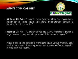 MEDITE COM CARINHO
• Mateus 25: 34 – “...vinde benditos de Meu Pai, possuí por
herança o reino que vos está preparado desde a
fundação do mundo.”
• Mateus 25: 41 – “...apartai-vos de Mim, malditos, para o
fogo eterno, preparado para o diabo e seus anjos.”
Aqui pois, a inequívoca verdade que Jesus morreu por
todos, mas nem todos querem ser salvos, e Deus respeita
a decisão de todos.
 
