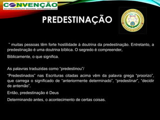 PREDESTINAÇÃO
 
 ” muitas pessoas têm forte hostilidade à doutrina da predestinação. Entretanto, a 
predestinação é uma doutrina bíblica. O segredo é compreender, 
Biblicamente, o que significa.
As palavras traduzidas como “predestinou”/ 
“Predestinados”  nas  Escrituras  citadas  acima  vêm  da  palavra  grega  “proorizo”, 
que  carrega  o  significado  de “anteriormente  determinado”,  “predestinar”,  “decidir 
de antemão”. 
Então, predestinação é Deus 
Determinando antes, o acontecimento de certas coisas.
 