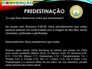PREDESTINAÇÃO
 E o que Deus determinou antes que acontecesse? 
De  acordo  com  Romanos  8:29-30,  Deus  pré-determinou  que  certas 
pessoas estariam em conformidade com a imagem de Seu filho, sendo 
chamadas, justificadas e glorificadas.
  
Essencialmente, Deus predetermina que certas 
Pessoas  sejam  salvas.  Várias  Escrituras  se  referem  aos  crentes  em  Cristo 
como sendo escolhidos (Mateus 24:22, 31; Marcos 13:20, 27; Romanos 8:33; 
9:11;  11:5-7,28;  Efésios  1:11;  Colossenses  3:12;  I  Tessalonicenses  1:4;  I 
Timóteo  5:21;  II  Timóteo  2:10;  Tito  1:1;  I  Pedro  1:1-2;  2:9;  II  Pedro  1:10). 
Predestinação  é  a  doutrina  bíblica  de  que  Deus,  em  sua  soberania,  escolhe 
certas pessoas para serem salvas.
 