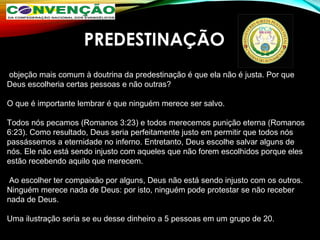 PREDESTINAÇÃO
 objeção mais comum à doutrina da predestinação é que ela não é justa. Por que 
Deus escolheria certas pessoas e não outras? 
O que é importante lembrar é que ninguém merece ser salvo. 
Todos nós pecamos (Romanos 3:23) e todos merecemos punição eterna (Romanos 
6:23). Como resultado, Deus seria perfeitamente justo em permitir que todos nós 
passássemos a eternidade no inferno. Entretanto, Deus escolhe salvar alguns de 
nós. Ele não está sendo injusto com aqueles que não forem escolhidos porque eles 
estão recebendo aquilo que merecem.
 Ao escolher ter compaixão por alguns, Deus não está sendo injusto com os outros. 
Ninguém merece nada de Deus: por isto, ninguém pode protestar se não receber 
nada de Deus. 
Uma ilustração seria se eu desse dinheiro a 5 pessoas em um grupo de 20. 
 
