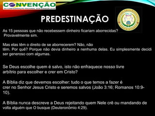 PREDESTINAÇÃO
Se Deus escolhe quem é salvo, isto não enfraquece nosso livre 
arbítrio para escolher e crer em Cristo? 
A Bíblia diz que devemos escolher: tudo o que temos a fazer é 
crer no Senhor Jesus Cristo e seremos salvos (João 3:16; Romanos 10:9-
10). 
A Bíblia nunca descreve a Deus rejeitando quem Nele crê ou mandando de 
volta alguém que O busque (Deuteronômio 4:29). 
As 15 pessoas que não recebessem dinheiro ficariam aborrecidas?
 Provavelmente sim. 
Mas elas têm o direito de se aborrecerem? Não, não
têm. Por quê? Porque não devia dinheiro a nenhuma delas. Eu simplesmente decidi 
ser generoso com algumas.
 