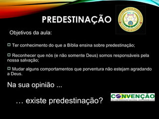 PREDESTINAÇÃO
Objetivos da aula:
 Ter conhecimento do que a Bíblia ensina sobre predestinação;
 Reconhecer que nós (e não somente Deus) somos responsáveis pela
nossa salvação;
 Mudar alguns comportamentos que porventura não estejam agradando
a Deus.
Na sua opinião ...
… existe predestinação?
 