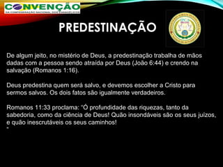 PREDESTINAÇÃO
De algum jeito, no mistério de Deus, a predestinação trabalha de mãos
dadas com a pessoa sendo atraída por Deus (João 6:44) e crendo na
salvação (Romanos 1:16). 
Deus predestina quem será salvo, e devemos escolher a Cristo para
sermos salvos. Os dois fatos são igualmente verdadeiros.
Romanos 11:33 proclama: “Ó profundidade das riquezas, tanto da
sabedoria, como da ciência de Deus! Quão insondáveis são os seus juízos, 
e quão inescrutáveis os seus caminhos!
”
 