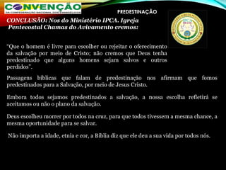 PREDESTINAÇÃO
Passagens bíblicas que falam de predestinação nos afirmam que fomos
predestinados para a Salvação, por meio de Jesus Cristo.
Embora todos sejamos predestinados a salvação, a nossa escolha refletirá se
aceitamos ou não o plano da salvação.
Deus escolheu morrer por todos na cruz, para que todos tivessem a mesma chance, a
mesma oportunidade para se salvar.
Não importa a idade, etnia e cor, a Bíblia diz que ele deu a sua vida por todos nós.
CONCLUSÃO: Nos do Ministério IPCA. Igreja
 Pentecostal Chamas do Avivamento cremos:
“Que o homem é livre para escolher ou rejeitar o oferecimento
da salvação por meio de Cristo; não cremos que Deus tenha
predestinado que alguns homens sejam salvos e outros
perdidos”.
 