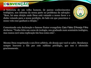 Comentando esta declaração o famoso Pastor evangelista Caio Fábio D'Araújo Filho
declarou: “Tenho feito um curso de teologia, sou graduado num seminário teológico,
mas nunca ouvi uma explicação tão boa como esta”.
Mesmo Deus respeitando o seu livre arbítrio, ele deseja que você se salve. Rendamos
sempre louvores a Ele por este sublime privilégio, que nos é oferecido
graciosamente.
 
A historieta de um velho homem, de parcos conhecimentos
teológicos, nos informa da nossa parte no problema da salvação:
“Bem, há uma eleição onde Deus está votando a nosso favor e o
diabo votando para a nossa perdição, do lado em que pusermos o
nosso voto esse ganhará a eleição.”
 