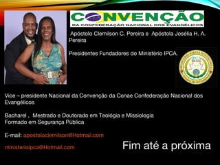 Vice – presidente Nacional da Convenção da Conae Confederação Nacional dos
Evangélicos
Bacharel , Mestrado e Doutorado em Teológia e Missiologia
Formado em Segurança Pública
E-mail: apostoloclemilson@Hotmail.com
ministerioipca@Hotmail.com Fim até a próxima
Apóstolo Clemilson C. Pereira e Apóstola Josélia H. A.
Pereira
Presidentes Fundadores do Ministério IPCA.
 
