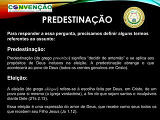 PREDESTINAÇÃO
Para responder a essa pergunta, precisamos definir alguns termos
referentes ao assunto:
Predestinação:
Predestinação (do grego proorizo) significa “decidir de antemão” e se aplica aos
propósitos de Deus inclusos na eleição. A predestinação abrange o que
acontecerá ao povo de Deus (todos os crentes genuínos em Cristo).
Eleição:
A eleição (do grego eklegoe) refere-se à escolha feita por Deus, em Cristo, de um
povo para si mesmo (a Igreja verdadeira), a fim de que sejam santos e inculpáveis
diante Dele (2Ts 2.13).
Essa eleição é uma expressão do amor de Deus, que recebe como seus todos os
que recebem seu Filho Jesus (Jo 1.12).
 
