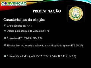 PREDESTINAÇÃO
Características da eleição:
 Cristocêntrica (Ef 1.4);
 Ocorre pelo sangue de Jesus (Ef 1.7);
 É coletiva (Ef 1.22-23 / 1Pe 2.9);
 É inalterável (no tocante a salvação e santificação da Igreja – Ef 5.25-27);
 É oferecida a todos (Jo 3.16-17 / 1Tm 2.3-6 / Tt 2.11 / Hb 2.9)
 