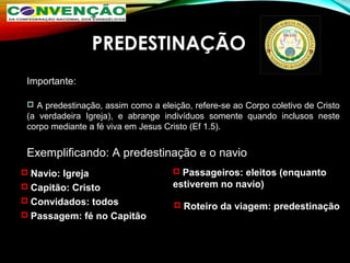PREDESTINAÇÃO
Importante:
 A predestinação, assim como a eleição, refere-se ao Corpo coletivo de Cristo
(a verdadeira Igreja), e abrange indivíduos somente quando inclusos neste
corpo mediante a fé viva em Jesus Cristo (Ef 1.5).
Exemplificando: A predestinação e o navio
 Navio: IgrejaNavio: Igreja
 Capitão: CristoCapitão: Cristo
 Convidados: todosConvidados: todos
 Passagem: fé no CapitãoPassagem: fé no Capitão
 Passageiros: eleitos (enquantoPassageiros: eleitos (enquanto
estiverem no navio)estiverem no navio)
 Roteiro da viagem: predestinaçãoRoteiro da viagem: predestinação
 