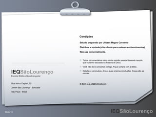 Rua Arthur Cagliari, 721 Jardim São Lourenço - Sorocaba São Paulo - Brasil Escola Bíblica Quadrangular Estudo preparado por Ulisses Magno Cavaleiro Distribua a vontade (cite a fonte para maiores esclarecimentos) Não use comercialmente. Todos os comentários são a minha opinião pessoal baseado naquilo que eu tenho estudado na Palavra de Deus. Você não deve concordar comigo. Fique sempre com a Bíblia. Estude os versículos e tire as suas próprias conclusões  Essas são as minhas. E-Mail: ju.e.uli@hotmail.com Condições IEQ SãoLourenço 