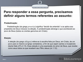 Predestinação (do grego  proorizo ) significa “decidir de antemão” e se aplica aos propósitos de Deus inclusos na eleição. A predestinação abrange o que acontecerá ao povo de Deus (todos os crentes genuínos em Cristo). Predestinação: A eleição (do grego  eklegoe ) refere-se à escolha feita por Deus, em Cristo, de um  povo para si mesmo (a Igreja verdadeira), a fim de que sejam santos e inculpáveis  diante Dele (2Ts 2.13). Essa eleição é uma expressão do amor de Deus, que recebe  como seus todos os que recebem seu Filho Jesus (Jo 1.12).  Eleição: Para responder a essa pergunta, precisamos definir alguns termos referentes ao assunto: 