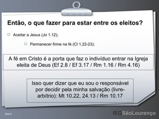 Então, o que fazer para estar entre os eleitos? Aceitar a Jesus (Jo 1.12); A fé em Cristo é a porta que faz o indivíduo entrar na Igreja eleita de Deus (Ef 2.8 / Ef 3.17 / Rm 1.16 / Rm 4.16) Isso quer dizer que eu sou o responsável por decidir pela minha salvação (livre-arbítrio): Mt 10.22, 24.13 / Rm 10.17 Permanecer firme na fé (Cl 1.22-23); 