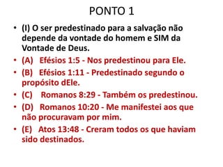 PONTO 1
• (I) O ser predestinado para a salvação não
depende da vontade do homem e SIM da
Vontade de Deus.
• (A) Efésios 1:5 - Nos predestinou para Ele.
• (B) Efésios 1:11 - Predestinado segundo o
propósito dEle.
• (C) Romanos 8:29 - Também os predestinou.
• (D) Romanos 10:20 - Me manifestei aos que
não procuravam por mim.
• (E) Atos 13:48 - Creram todos os que haviam
sido destinados.
 