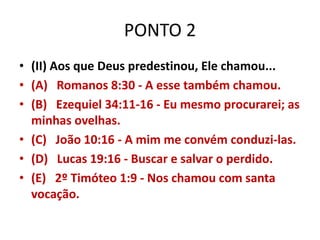 PONTO 2
• (II) Aos que Deus predestinou, Ele chamou...
• (A) Romanos 8:30 - A esse também chamou.
• (B) Ezequiel 34:11-16 - Eu mesmo procurarei; as
minhas ovelhas.
• (C) João 10:16 - A mim me convém conduzi-las.
• (D) Lucas 19:16 - Buscar e salvar o perdido.
• (E) 2º Timóteo 1:9 - Nos chamou com santa
vocação.
 