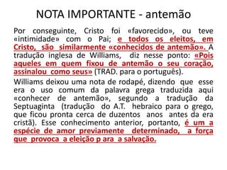NOTA IMPORTANTE - antemão
Por conseguinte, Cristo foi «favorecido», ou teve
«intimidade» com o Pai; e todos os eleitos, em
Cristo, são similarmente «conhecidos de antemão». A
tradução inglesa de Williams, diz nesse ponto: «Pois
aqueles em quem fixou de antemão o seu coração,
assinalou como seus» (TRAD. para o português).
Williams deixou uma nota de rodapé, dizendo que esse
era o uso comum da palavra grega traduzida aqui
«conhecer de antemão», segundo a tradução da
Septuaginta (tradução do A.T. hebraico para o grego,
que ficou pronta cerca de duzentos anos antes da era
cristã). Esse conhecimento anterior, portanto, é um a
espécie de amor previamente determinado, a força
que provoca a eleição p ara a salvação.
 