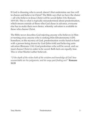 If God is choosing who is saved, doesn’t that undermine our free will
to choose and believe in Christ? The Bible says that we have the choice
—all who believe in Jesus Christ will be saved (John 3:16; Romans
10:9-10). This is what is typically misunderstood about predestination,
which means outside of those who God chose in advance, everyone
else has to make their own choice, whereby salvation is available to
those who choose Christ.
The Bible never describes God rejecting anyone who believes in Him
or turning away anyone who is seeking Him (Deuteronomy 4:29).
Somehow, in the mystery of God, predestination works hand-in-hand
with a person being drawn by God (John 6:44) and believing unto
salvation (Romans 1:16). God predestines who will be saved, and we
must choose Christ in order to be saved. Both facts are equally true.
This is what Martin Luther believed..
“O the depth of the riches both of the wisdom and knowledge of God! how
unsearchable are his judgments, and his ways past ﬁnding out!” Romans
11:33
Tony Maritis Predestination 3
 