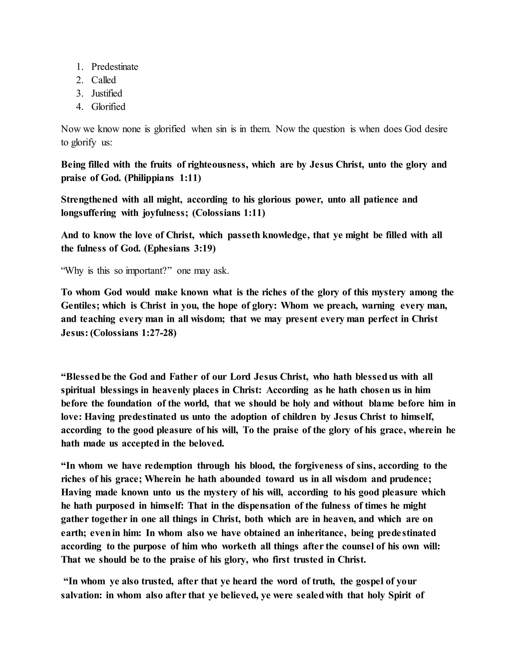 1. Predestinate 
2. Called 
3. Justified 
4. Glorified 
Now we know none is glorified when sin is in them. Now the question is when does God desire 
to glorify us: 
Being filled with the fruits of righteousness, which are by Jesus Christ, unto the glory and 
praise of God. (Philippians 1:11) 
Strengthened with all might, according to his glorious power, unto all patience and 
longsuffering with joyfulness; (Colossians 1:11) 
And to know the love of Christ, which passeth knowledge, that ye might be filled with all 
the fulness of God. (Ephesians 3:19) 
“Why is this so important?” one may ask. 
To whom God would make known what is the riches of the glory of this mystery among the 
Gentiles; which is Christ in you, the hope of glory: Whom we preach, warning every man, 
and teaching every man in all wisdom; that we may present every man perfect in Christ 
Jesus: (Colossians 1:27-28) 
“Blessed be the God and Father of our Lord Jesus Christ, who hath blessed us with all 
spiritual blessings in heavenly places in Christ: According as he hath chosen us in him 
before the foundation of the world, that we should be holy and without blame before him in 
love: Having predestinated us unto the adoption of children by Jesus Christ to himself, 
according to the good pleasure of his will, To the praise of the glory of his grace, wherein he 
hath made us accepted in the beloved. 
“In whom we have redemption through his blood, the forgiveness of sins, according to the 
riches of his grace; Wherein he hath abounded toward us in all wisdom and prudence; 
Having made known unto us the mystery of his will, according to his good pleasure which 
he hath purposed in himself: That in the dispensation of the fulness of times he might 
gather together in one all things in Christ, both which are in heaven, and which are on 
earth; even in him: In whom also we have obtained an inheritance, being prede stinated 
according to the purpose of him who worketh all things after the counsel of his own will: 
That we should be to the praise of his glory, who first trusted in Christ. 
“In whom ye also trusted, after that ye heard the word of truth, the gospel of your 
salvation: in whom also after that ye believed, ye were sealed with that holy Spirit of 
 