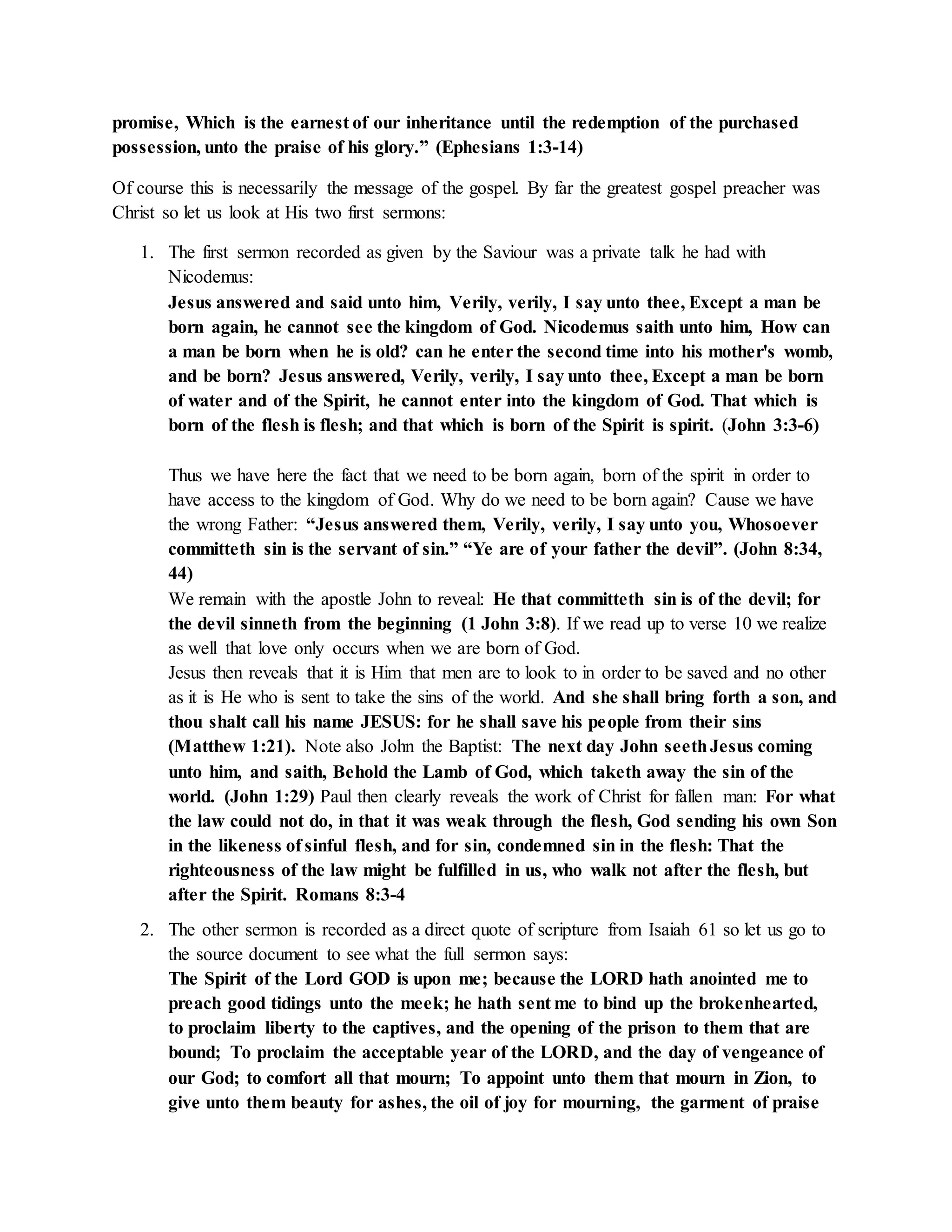 promise, Which is the earnest of our inheritance until the redemption of the purchased 
possession, unto the praise of his glory.” (Ephesians 1:3-14) 
Of course this is necessarily the message of the gospel. By far the greatest gospel preacher was 
Christ so let us look at His two first sermons: 
1. The first sermon recorded as given by the Saviour was a private talk he had with 
Nicodemus: 
Jesus answered and said unto him, Verily, verily, I say unto thee, Except a man be 
born again, he cannot see the kingdom of God. Nicodemus saith unto him, How can 
a man be born when he is old? can he enter the second time into his mother's womb, 
and be born? Jesus answered, Verily, verily, I say unto thee, Except a man be born 
of water and of the Spirit, he cannot enter into the kingdom of God. That which is 
born of the flesh is flesh; and that which is born of the Spirit is spirit. (John 3:3-6) 
Thus we have here the fact that we need to be born again, born of the spirit in order to 
have access to the kingdom of God. Why do we need to be born again? Cause we have 
the wrong Father: “Jesus answered them, Verily, verily, I say unto you, Whosoever 
committeth sin is the servant of sin.” “Ye are of your father the devil”. (John 8:34, 
44) 
We remain with the apostle John to reveal: He that committeth sin is of the devil; for 
the devil sinneth from the beginning (1 John 3:8). If we read up to verse 10 we realize 
as well that love only occurs when we are born of God. 
Jesus then reveals that it is Him that men are to look to in order to be saved and no other 
as it is He who is sent to take the sins of the world. And she shall bring forth a son, and 
thou shalt call his name JESUS: for he shall save his people from their sins 
(Matthew 1:21). Note also John the Baptist: The next day John seeth Jesus coming 
unto him, and saith, Behold the Lamb of God, which taketh away the sin of the 
world. (John 1:29) Paul then clearly reveals the work of Christ for fallen man: For what 
the law could not do, in that it was weak through the flesh, God sending his own Son 
in the likeness of sinful flesh, and for sin, condemned sin in the flesh: That the 
righteousness of the law might be fulfilled in us, who walk not after the flesh, but 
after the Spirit. Romans 8:3-4 
2. The other sermon is recorded as a direct quote of scripture from Isaiah 61 so let us go to 
the source document to see what the full sermon says: 
The Spirit of the Lord GOD is upon me; because the LORD hath anointed me to 
preach good tidings unto the meek; he hath sent me to bind up the brokenhearted, 
to proclaim liberty to the captives, and the opening of the prison to them that are 
bound; To proclaim the acceptable year of the LORD, and the day of vengeance of 
our God; to comfort all that mourn; To appoint unto them that mourn in Zion, to 
give unto them beauty for ashes, the oil of joy for mourning, the garment of praise 
 