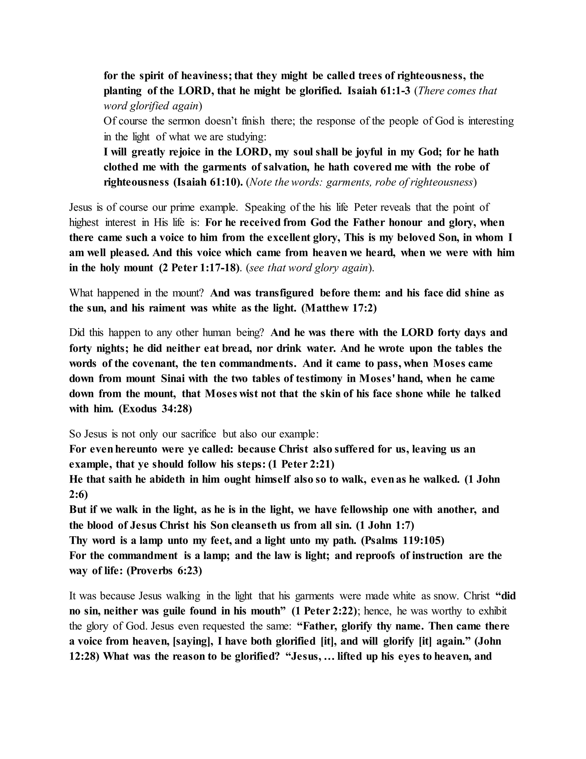 for the spirit of heaviness; that they might be called trees of righteousness, the 
planting of the LORD, that he might be glorified. Isaiah 61:1-3 (There comes that 
word glorified again) 
Of course the sermon doesn’t finish there; the response of the people of God is interesting 
in the light of what we are studying: 
I will greatly rejoice in the LORD, my soul shall be joyful in my God; for he hath 
clothed me with the garments of salvation, he hath covered me with the robe of 
righteousness (Isaiah 61:10). (Note the words: garments, robe of righteousness) 
Jesus is of course our prime example. Speaking of the his life Peter reveals that the point of 
highest interest in His life is: For he received from God the Father honour and glory, when 
there came such a voice to him from the excellent glory, This is my beloved Son, in whom I 
am well pleased. And this voice which came from heaven we heard, when we were with him 
in the holy mount (2 Peter 1:17-18). (see that word glory again). 
What happened in the mount? And was transfigured before them: and his face did shine as 
the sun, and his raiment was white as the light. (Matthew 17:2) 
Did this happen to any other human being? And he was there with the LORD forty days and 
forty nights; he did neither eat bread, nor drink water. And he wrote upon the tables the 
words of the covenant, the ten commandments. And it came to pass, when Moses came 
down from mount Sinai with the two tables of testimony in Moses' hand, when he came 
down from the mount, that Moses wist not that the skin of his face shone while he talked 
with him. (Exodus 34:28) 
So Jesus is not only our sacrifice but also our example: 
For even hereunto were ye called: because Christ also suffered for us, leaving us an 
example, that ye should follow his steps: (1 Peter 2:21) 
He that saith he abideth in him ought himself also so to walk, even as he walked. (1 John 
2:6) 
But if we walk in the light, as he is in the light, we have fellowship one with another, and 
the blood of Jesus Christ his Son cleanseth us from all sin. (1 John 1:7) 
Thy word is a lamp unto my feet, and a light unto my path. (Psalms 119:105) 
For the commandment is a lamp; and the law is light; and reproofs of instruction are the 
way of life: (Proverbs 6:23) 
It was because Jesus walking in the light that his garments were made white as snow. Christ “did 
no sin, neither was guile found in his mouth” (1 Peter 2:22); hence, he was worthy to exhibit 
the glory of God. Jesus even requested the same: “Father, glorify thy name. Then came there 
a voice from heaven, [saying], I have both glorified [it], and will glorify [it] again.” (John 
12:28) What was the reason to be glorified? “Jesus, … lifted up his eyes to heaven, and 
 