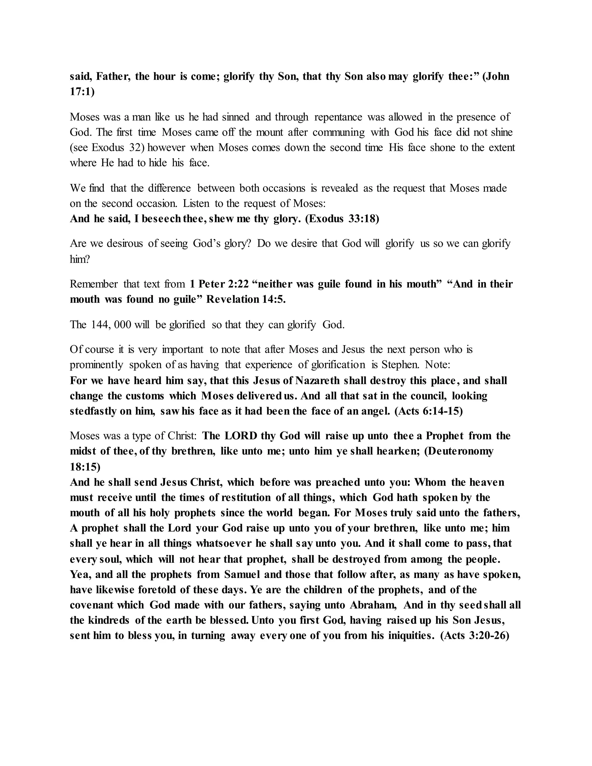 said, Father, the hour is come; glorify thy Son, that thy Son also may glorify thee:” (John 
17:1) 
Moses was a man like us he had sinned and through repentance was allowed in the presence of 
God. The first time Moses came off the mount after communing with God his face did not shine 
(see Exodus 32) however when Moses comes down the second time His face shone to the extent 
where He had to hide his face. 
We find that the difference between both occasions is revealed as the request that Moses made 
on the second occasion. Listen to the request of Moses: 
And he said, I beseech thee, shew me thy glory. (Exodus 33:18) 
Are we desirous of seeing God’s glory? Do we desire that God will glorify us so we can glorify 
him? 
Remember that text from 1 Peter 2:22 “neither was guile found in his mouth” “And in their 
mouth was found no guile” Revelation 14:5. 
The 144, 000 will be glorified so that they can glorify God. 
Of course it is very important to note that after Moses and Jesus the next person who is 
prominently spoken of as having that experience of glorification is Stephen. Note: 
For we have heard him say, that this Jesus of Nazareth shall destroy this place , and shall 
change the customs which Moses delivered us. And all that sat in the council, looking 
stedfastly on him, saw his face as it had been the face of an angel. (Acts 6:14-15) 
Moses was a type of Christ: The LORD thy God will raise up unto thee a Prophet from the 
midst of thee, of thy brethren, like unto me; unto him ye shall hearken; (Deuteronomy 
18:15) 
And he shall send Jesus Christ, which before was preached unto you: Whom the heaven 
must receive until the times of restitution of all things, which God hath spoken by the 
mouth of all his holy prophets since the world began. For Moses truly said unto the fathers, 
A prophet shall the Lord your God raise up unto you of your brethren, like unto me; him 
shall ye hear in all things whatsoever he shall say unto you. And it shall come to pass, that 
every soul, which will not hear that prophet, shall be destroyed from among the people. 
Yea, and all the prophets from Samuel and those that follow after, as many as have spoken, 
have likewise foretold of these days. Ye are the children of the prophets, and of the 
covenant which God made with our fathers, saying unto Abraham, And in thy seed shall all 
the kindreds of the earth be blessed. Unto you first God, having raised up his Son Jesus, 
sent him to bless you, in turning away every one of you from his iniquities. (Acts 3:20-26) 
 