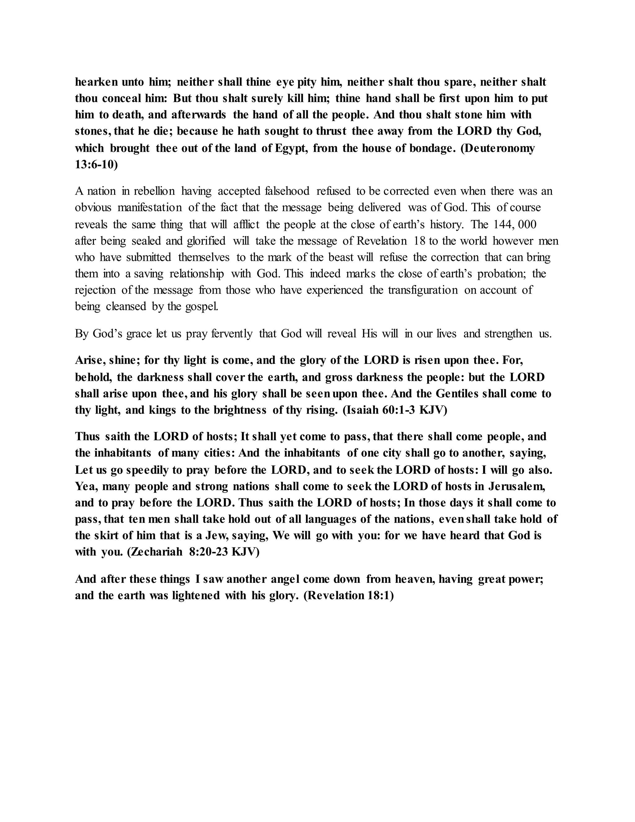 hearken unto him; neither shall thine eye pity him, neither shalt thou spare, neither shalt 
thou conceal him: But thou shalt surely kill him; thine hand shall be first upon him to put 
him to death, and afterwards the hand of all the people. And thou shalt stone him with 
stones, that he die; because he hath sought to thrust thee away from the LORD thy God, 
which brought thee out of the land of Egypt, from the house of bondage. (Deuteronomy 
13:6-10) 
A nation in rebellion having accepted falsehood refused to be corrected even when there was an 
obvious manifestation of the fact that the message being delivered was of God. This of course 
reveals the same thing that will afflict the people at the close of earth’s history. The 144, 000 
after being sealed and glorified will take the message of Revelation 18 to the world however men 
who have submitted themselves to the mark of the beast will refuse the correction that can bring 
them into a saving relationship with God. This indeed marks the close of earth’s probation; the 
rejection of the message from those who have experienced the transfiguration on account of 
being cleansed by the gospel. 
By God’s grace let us pray fervently that God will reveal His will in our lives and strengthen us. 
Arise, shine; for thy light is come, and the glory of the LORD is risen upon thee. For, 
behold, the darkness shall cover the earth, and gross darkness the people: but the LORD 
shall arise upon thee, and his glory shall be seen upon thee. And the Gentiles shall come to 
thy light, and kings to the brightness of thy rising. (Isaiah 60:1-3 KJV) 
Thus saith the LORD of hosts; It shall yet come to pass, that there shall come people, and 
the inhabitants of many cities: And the inhabitants of one city shall go to another, saying, 
Let us go speedily to pray before the LORD, and to seek the LORD of hosts: I will go also. 
Yea, many people and strong nations shall come to seek the LORD of hosts in Jerusalem, 
and to pray before the LORD. Thus saith the LORD of hosts; In those days it shall come to 
pass, that ten men shall take hold out of all languages of the nations, even shall take hold of 
the skirt of him that is a Jew, saying, We will go with you: for we have heard that God is 
with you. (Zechariah 8:20-23 KJV) 
And after these things I saw another angel come down from heaven, having great power; 
and the earth was lightened with his glory. (Revelation 18:1) 
