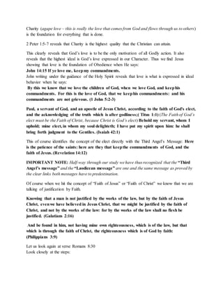 Charity (agape love – this is really the love that comes from God and flows through us to others) 
is the foundation for everything that is done. 
2 Peter 1:5-7 reveals that Charity is the highest quality that the Christian can attain. 
This clearly reveals that God’s love is to be the only motivation of all Godly action. It also 
reveals that the highest ideal is God’s love expressed in our Character. Thus we find Jesus 
showing that love is the foundation of Obedience when He says: 
John 14:15 If ye love me, keep my commandments. 
John writing under the guidance of the Holy Spirit reveals that love is what is expressed in ideal 
behavior when he says: 
By this we know that we love the children of God, when we love God, and keep his 
commandments. For this is the love of God, that we keep his commandments: and his 
commandments are not grievous. (1 John 5:2-3) 
Paul, a servant of God, and an apostle of Jesus Christ, according to the faith of God's elect, 
and the acknowledging of the truth which is after godliness;( Titus 1:1) (The Faith of God’s 
elect must be the Faith of Christ, because Christ is God’s elect) Behold my servant, whom I 
uphold; mine elect, in whom my soul delighteth; I have put my spirit upon him: he shall 
bring forth judgment to the Gentiles. (Isaiah 42:1) 
This of course identifies the concept of the elect directly with the Third Angel’s Message: Here 
is the patience of the saints: here are they that keep the commandments of God, and the 
faith of Jesus. (Revelation 14:12) 
IMPORTANT NOTE: Half-way through our study we have thus recognized that the “Third 
Angel’s message” and the “Laodicean message” are one and the same message as proved by 
the clear links both messages have to predestination. 
Of course when we hit the concept of “Faith of Jesus” or “Faith of Christ” we know that we are 
talking of justification by Faith. 
Knowing that a man is not justified by the works of the law, but by the faith of Jesus 
Christ, even we have believed in Jesus Christ, that we might be justified by the faith of 
Christ, and not by the works of the law: for by the works of the law shall no flesh be 
justified. (Galatians 2:16) 
And be found in him, not having mine own righteousness, which is of the law, but that 
which is through the faith of Christ, the righteousness which is of God by faith: 
(Philippians 3:9) 
Let us look again at verse Romans 8:30 
Look closely at the steps: 
 