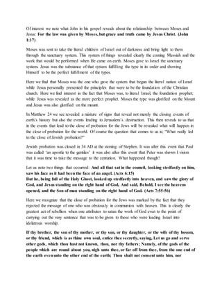 Of interest we note what John in his gospel reveals about the relationship between Moses and 
Jesus: For the law was given by Moses, but grace and truth came by Jesus Christ. (John 
1:17) 
Moses was sent to take the literal children of Israel out of darkness and bring light to them 
through the sanctuary system. This system of things revealed clearly the coming Messiah and the 
work that would be performed when He came on earth. Moses gave to Israel the sanctuary 
system. Jesus was the substance of that system fulfilling the type in its order and showing 
Himself to be the perfect fulfillment of the types. 
Here we find that Moses was the one who gave the system that begun the literal nation of Israel 
while Jesus personally presented the principles that were to be the foundation of the Christian 
church. Here we find interest in the fact that Moses was, to literal Israel, the foundation prophet; 
while Jesus was revealed as the more perfect prophet. Moses the type was glorified on the Mount 
and Jesus was also glorified on the mount. 
In Matthew 24 we see revealed a mixture of signs that reveal not merely the closing events of 
earth’s history but also the events leading to Jerusalem’s destruction. This then reveals to us that 
in the events that lead to the close of probation for the Jews will be revealed what will happen in 
the close of probation for the world. Of course the question that comes to us is; “What really led 
to the close of Jewish probation?” 
Jewish probation was closed in 34 AD at the stoning of Stephen. It was after this event that Paul 
was called ‘an apostle to the gentiles’ it was also after this event that Peter was shown I vision 
that it was time to take the message to the centurion. What happened though? 
Let us note two things that occurred: And all that sat in the council, looking stedfastly on him, 
saw his face as it had been the face of an angel. (Acts 6:15) 
But he, being full of the Holy Ghost, looked up stedfastly into heaven, and saw the glory of 
God, and Jesus standing on the right hand of God, And said, Behold, I see the heavens 
opened, and the Son of man standing on the right hand of God. (Acts 7:55-56) 
Here we recognize that the close of probation for the Jews was marked by the fact that they 
rejected the message of one who was obviously in communion with heaven. This is clearly the 
greatest act of rebellion when one attributes to satan the work of God even to the point of 
carrying out the very sentence that was to be given to those who were leading Israel into 
idolatrous worship. 
If thy brother, the son of thy mother, or thy son, or thy daughter, or the wife of thy bosom, 
or thy friend, which is as thine own soul, entice thee secretly, saying, Let us go and serve 
other gods, which thou hast not known, thou, nor thy fathers; Namely, of the gods of the 
people which are round about you, nigh unto thee, or far off from thee, from the one end of 
the earth even unto the other end of the earth; Thou shalt not consent unto him, nor 
 