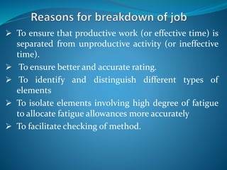  To ensure that productive work (or effective time) is
separated from unproductive activity (or ineffective
time).
 To ensure better and accurate rating.
 To identify and distinguish different types of
elements
 To isolate elements involving high degree of fatigue
to allocate fatigue allowances more accurately
 To facilitate checking of method.
 