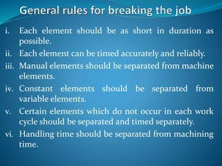 i. Each element should be as short in duration as
possible.
ii. Each element can be timed accurately and reliably.
iii. Manual elements should be separated from machine
elements.
iv. Constant elements should be separated from
variable elements.
v. Certain elements which do not occur in each work
cycle should be separated and timed separately.
vi. Handling time should be separated from machining
time.
 