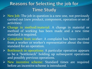  New Job: The job in question is a new one, not previously
carried out (new product, component, operation or set of
activities)
 Change in method/material: A change in material or
method of working has been made and a new time
standard is required.
 Complaint from worker: A complaint has been received
from a worker or worker’s representative about the time
standard for an operation.
 Bottleneck in operations: A particular operation appears
to be a “bottleneck” holding up subsequent operations
and possibly previous operations.
 New incentive scheme: Standard times are required
before an incentive scheme is introduced.
 