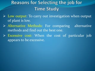  Low output: To carry out investigation when output
of plant is low.
 Alternative Methods: For comparing alternative
methods and find out the best one.
 Excessive cost: When the cost of particular job
appears to be excessive.
 