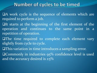 A work cycle is the sequence of elements which are
required to perform a job.
It starts at the beginning of the first element of the
operation and continues to the same point in a
repetition of operation.
The time required to complete each element vary
slightly from cycle to cycle.
This variation in time introduces a sampling error.
Commonly in industries 95% confidence level is used
and the accuracy desired is ±5%
 