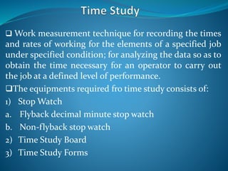  Work measurement technique for recording the times
and rates of working for the elements of a specified job
under specified condition; for analyzing the data so as to
obtain the time necessary for an operator to carry out
the job at a defined level of performance.
The equipments required fro time study consists of:
1) Stop Watch
a. Flyback decimal minute stop watch
b. Non-flyback stop watch
2) Time Study Board
3) Time Study Forms
 