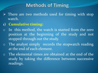  There are two methods used for timing with stop
watch.
1) Cumulative timing:
o In this method, the watch is started from the zero
position at the beginning of the study and not
stopped through out the study.
o The analyst simply records the stopwatch reading
at the end of each element.
o The elemental times are obtained at the end of the
study by taking the difference between successive
readings.
 