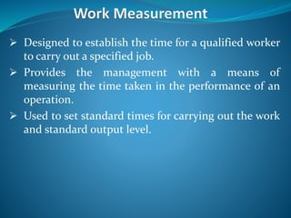  Designed to establish the time for a qualified worker
to carry out a specified job.
 Provides the management with a means of
measuring the time taken in the performance of an
operation.
 Used to set standard times for carrying out the work
and standard output level.
 