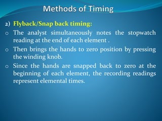 2) Flyback/Snap back timing:
o The analyst simultaneously notes the stopwatch
reading at the end of each element .
o Then brings the hands to zero position by pressing
the winding knob.
o Since the hands are snapped back to zero at the
beginning of each element, the recording readings
represent elemental times.
 