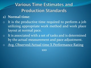 2) Normal time:
o It is the productive time required to perform a job
utilizing appropriate work method and work place
layout at normal pace.
o It is associated with a set of tasks and is determined
by the actual measurement and pace adjustment.
o Avg. Observed/Actual time X Performance Rating
100
 