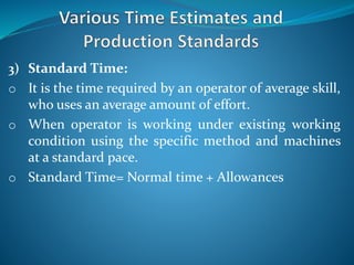 3) Standard Time:
o It is the time required by an operator of average skill,
who uses an average amount of effort.
o When operator is working under existing working
condition using the specific method and machines
at a standard pace.
o Standard Time= Normal time + Allowances
 